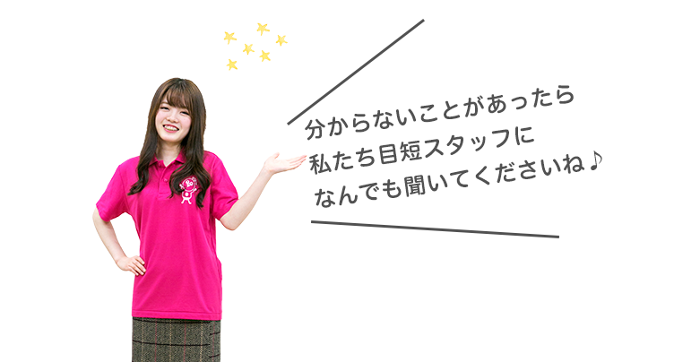 分からないことがあったら、私たち目短スタッフになんでも聞いてくださいね