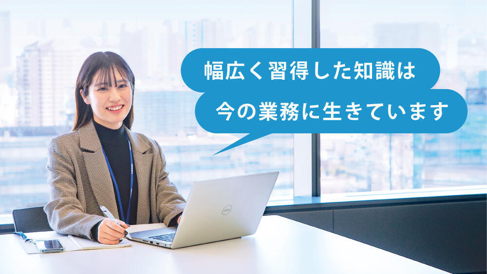 幅広く習得した知識は今の業務に生きています