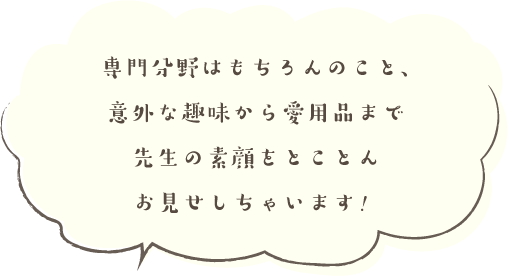 専門分野はもちろんのこと、意外な趣味から愛用品まで...先生の素顔をとことんお見せしちゃいます！