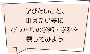 学びたいこと、叶えたい夢にぴったりの学部・学科を探してみよう